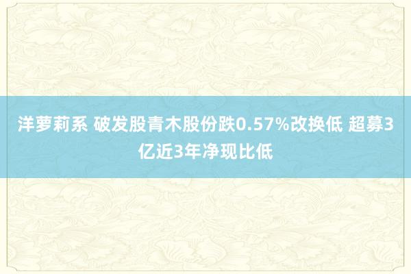 洋萝莉系 破发股青木股份跌0.57%改换低 超募3亿近3年净现比低