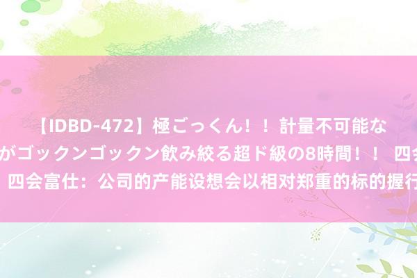 【IDBD-472】極ごっくん！！計量不可能な爆量ザーメンをS級女優がゴックンゴックン飲み絞る超ド級の8時間！！ 四会富仕：公司的产能设想会以相对郑重的标的握行 现在订单能见度较好