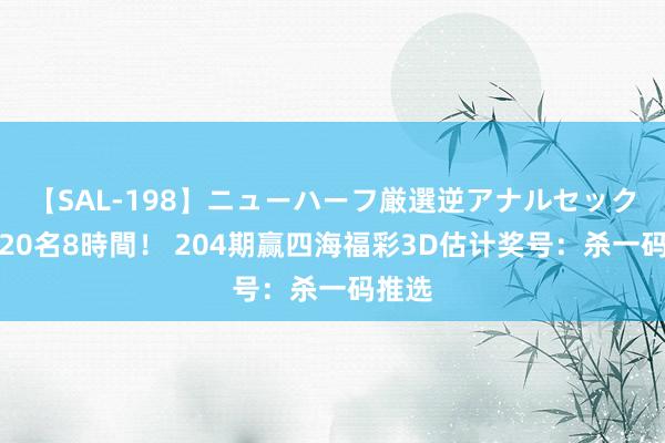 【SAL-198】ニューハーフ厳選逆アナルセックス全20名8時間！ 204期赢四海福彩3D估计奖号：杀一码推选