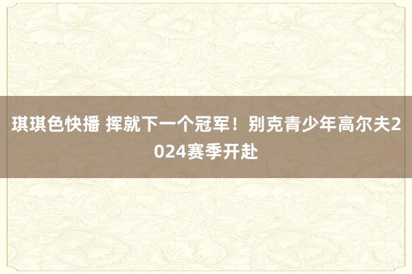 琪琪色快播 挥就下一个冠军！别克青少年高尔夫2024赛季开赴