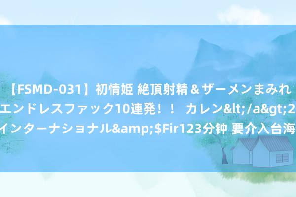 【FSMD-031】初情姫 絶頂射精＆ザーメンまみれ顔射ぶっかけ号泣、エンドレスファック10連発！！ カレン</a>2012-12-06アルファーインターナショナル&$Fir123分钟 要介入台海？北约布告长：是欧洲组织 只保卫成员国