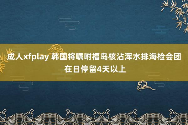 成人xfplay 韩国将嘱咐福岛核沾浑水排海检会团 在日停留4天以上