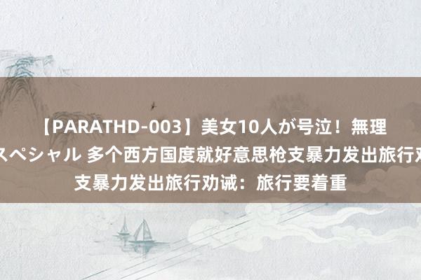 【PARATHD-003】美女10人が号泣！無理やり連続中○しスペシャル 多个西方国度就好意思枪支暴力发出旅行劝诫：旅行要着重