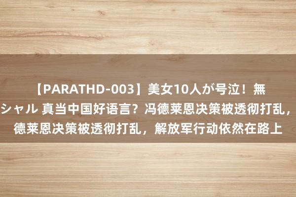 【PARATHD-003】美女10人が号泣！無理やり連続中○しスペシャル 真当中国好语言？冯德莱恩决策被透彻打乱，解放军行动依然在路上