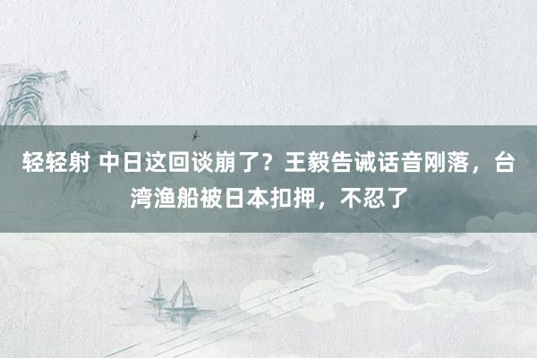 轻轻射 中日这回谈崩了？王毅告诫话音刚落，台湾渔船被日本扣押，不忍了