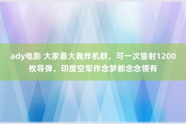 ady电影 大家最大轰炸机群，可一次皆射1200枚导弹，印度空军作念梦都念念领有