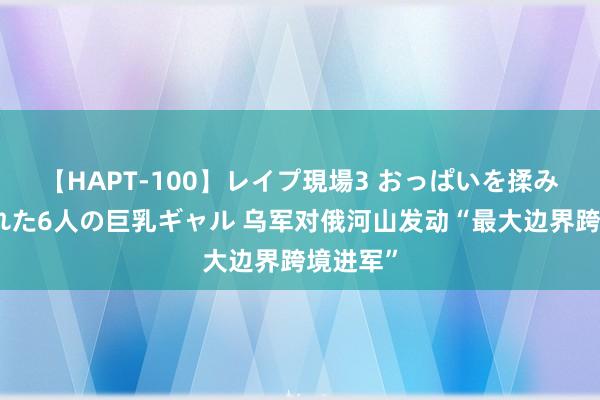 【HAPT-100】レイプ現場3 おっぱいを揉みしだかれた6人の巨乳ギャル 乌军对俄河山发动“最大边界跨境进军”