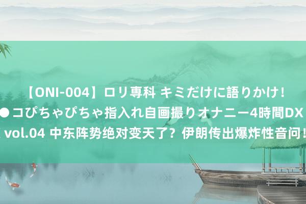 【ONI-004】ロリ専科 キミだけに語りかけ！ロリっ娘20人！オマ●コぴちゃぴちゃ指入れ自画撮りオナニー4時間DX vol.04 中东阵势绝对变天了？伊朗传出爆炸性音问！哈梅内伊重磅表态！