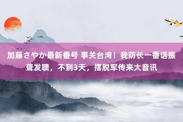 加藤さやか最新番号 事关台湾！我防长一番话振聋发聩，不到3天，摆脱军传来大音讯