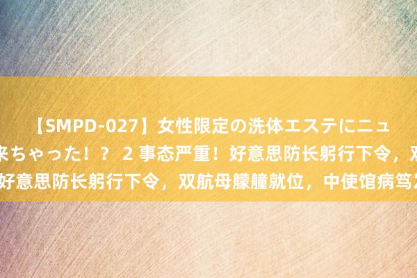 【SMPD-027】女性限定の洗体エステにニューハーフのお客さんが来ちゃった！？ 2 事态严重！好意思防长躬行下令，双航母艨艟就位，中使馆病笃发声！