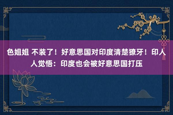 色姐姐 不装了！好意思国对印度清楚獠牙！印人人觉悟：印度也会被好意思国打压