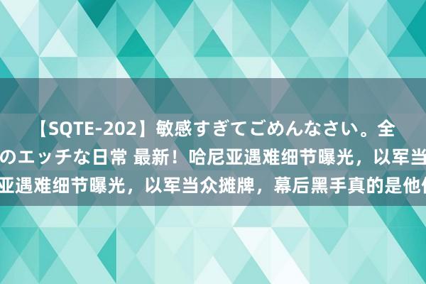 【SQTE-202】敏感すぎてごめんなさい。全身性感帯みたいな美少女のエッチな日常 最新！哈尼亚遇难细节曝光，以军当众摊牌，幕后黑手真的是他们？