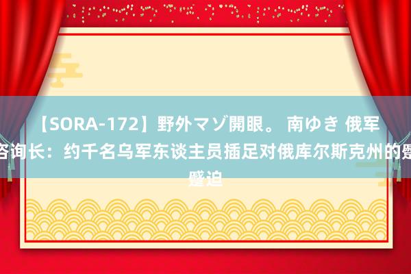 【SORA-172】野外マゾ開眼。 南ゆき 俄军总咨询长：约千名乌军东谈主员插足对俄库尔斯克州的蹙迫