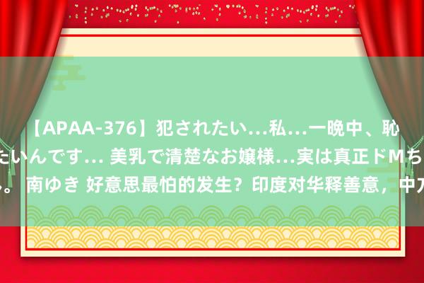 【APAA-376】犯されたい…私…一晩中、恥ずかしい恰好で犯されたいんです… 美乳で清楚なお嬢様…実は真正ドMちゃん。 南ゆき 好意思最怕的发生？印度对华释善意，中方发声感谢，中印关系迎变动！