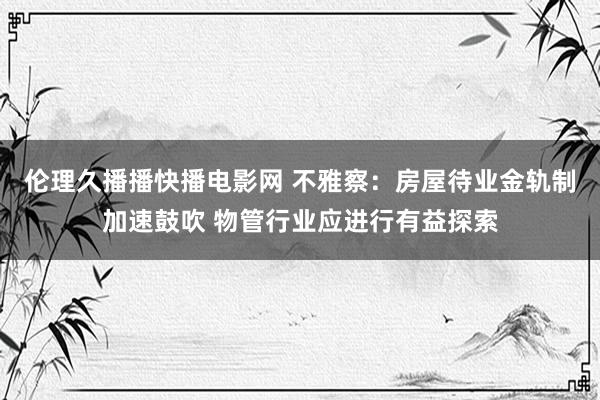 伦理久播播快播电影网 不雅察：房屋待业金轨制加速鼓吹 物管行业应进行有益探索