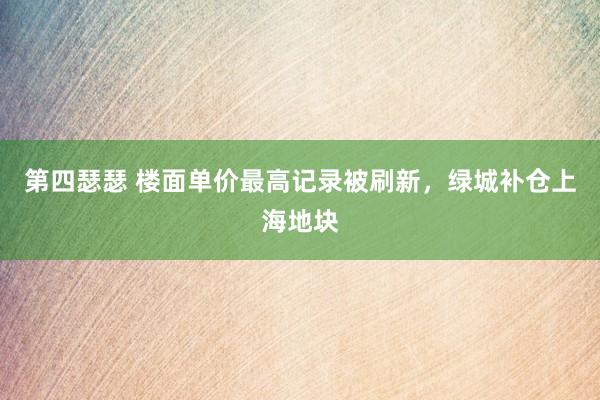 第四瑟瑟 楼面单价最高记录被刷新，绿城补仓上海地块