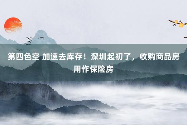 第四色空 加速去库存！深圳起初了，收购商品房用作保险房