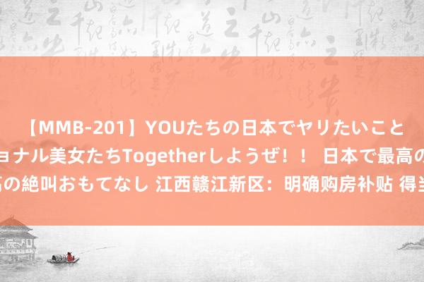 【MMB-201】YOUたちの日本でヤリたいこと 奇跡のインターナショナル美女たちTogetherしようぜ！！ 日本で最高の絶叫おもてなし 江西赣江新区：明确购房补贴 得当处置“工抵房”“法拍房”