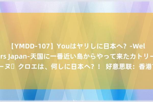 【YMDD-107】Youはヤリしに日本へ？‐Welcome to sex lovers Japan‐天国に一番近い島からやって来たカトリーヌ・クロエは、何しに日本へ？！ 好意思联：香港7月住宅租售比率录约77% 创9个月新高