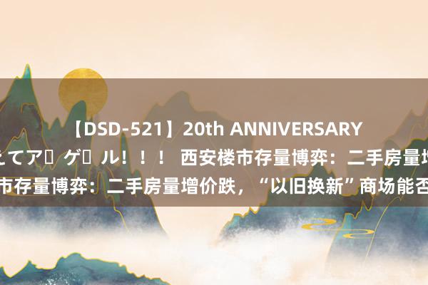 【DSD-521】20th ANNIVERSARY 50人のママがイッパイ教えてア・ゲ・ル！！！ 西安楼市存量博弈：二手房量增价跌，“以旧换新”商场能否买账