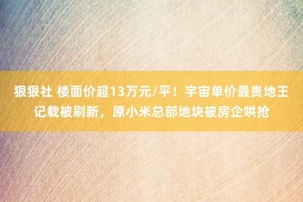 狠狠社 楼面价超13万元/平！宇宙单价最贵地王记载被刷新，原小米总部地块被房企哄抢