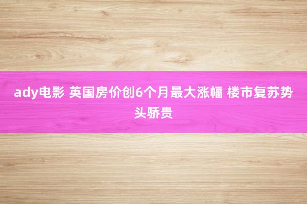 ady电影 英国房价创6个月最大涨幅 楼市复苏势头骄贵