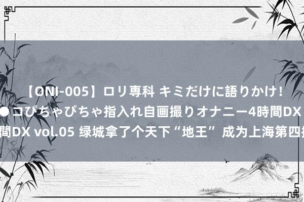 【ONI-005】ロリ専科 キミだけに語りかけ！ロリ校生21人！オマ●コぴちゃぴちゃ指入れ自画撮りオナニー4時間DX vol.05 绿城拿了个天下“地王” 成为上海第四批供地最大赢家