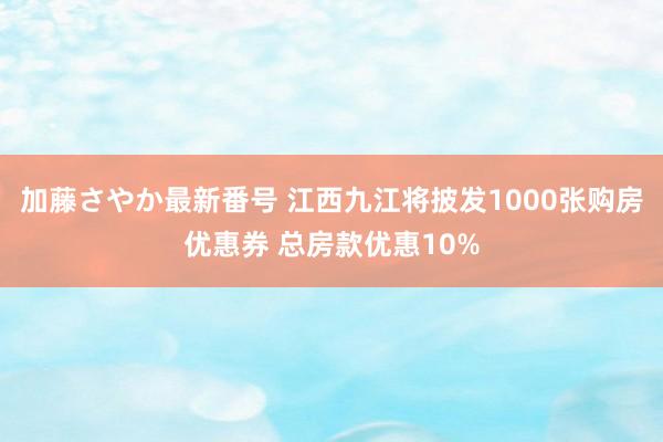 加藤さやか最新番号 江西九江将披发1000张购房优惠券 总房款优惠10%