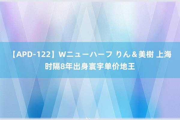 【APD-122】Wニューハーフ りん＆美樹 上海时隔8年出身寰宇单价地王