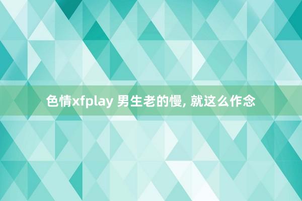 色情xfplay 男生老的慢, 就这么作念