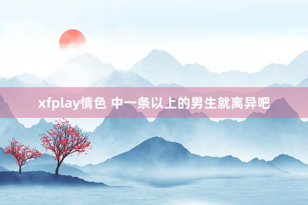 xfplay情色 中一条以上的男生就离异吧