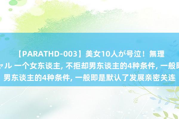 【PARATHD-003】美女10人が号泣！無理やり連続中○しスペシャル 一个女东谈主, 不拒却男东谈主的4种条件, 一般即是默认了发展亲密关连