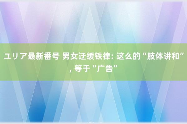 ユリア最新番号 男女迂缓铁律: 这么的“肢体讲和”, 等于“广告”