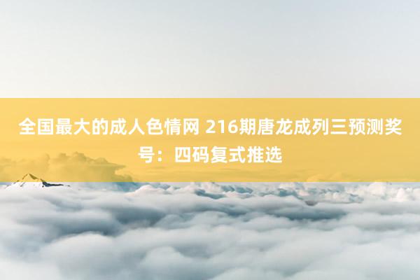 全国最大的成人色情网 216期唐龙成列三预测奖号：四码复式推选