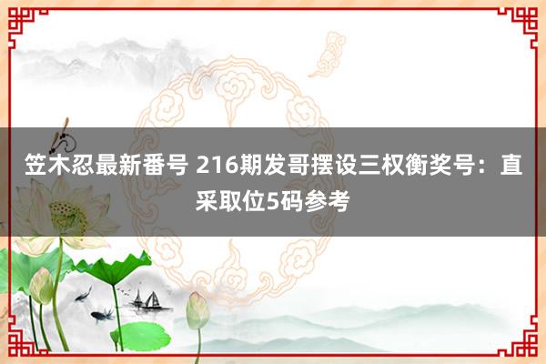 笠木忍最新番号 216期发哥摆设三权衡奖号：直采取位5码参考