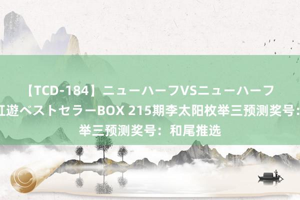 【TCD-184】ニューハーフVSニューハーフ 不純同性肛遊ベストセラーBOX 215期李太阳枚举三预测奖号：和尾推选