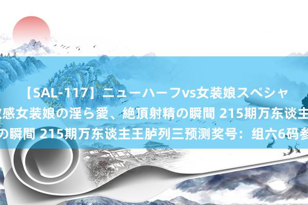 【SAL-117】ニューハーフvs女装娘スペシャル 猥褻ニューハーフと敏感女装娘の淫ら愛、絶頂射精の瞬間 215期万东谈主王胪列三预测奖号：组六6码参考