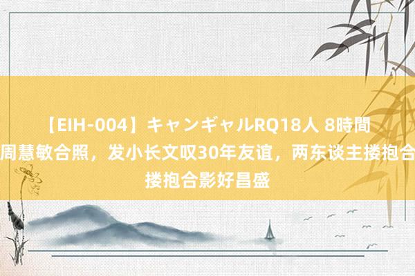 【EIH-004】キャンギャルRQ18人 8時間 张敏晒与周慧敏合照，发小长文叹30年友谊，两东谈主搂抱合影好昌盛