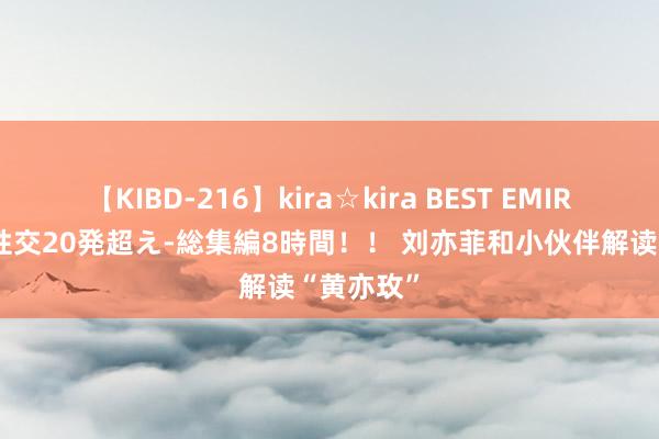 【KIBD-216】kira☆kira BEST EMIRI-中出し性交20発超え-総集編8時間！！ 刘亦菲和小伙伴解读“黄亦玫”