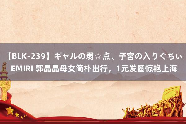 【BLK-239】ギャルの弱☆点、子宮の入りぐちぃ EMIRI 郭晶晶母女简朴出行，1元发圈惊艳上海