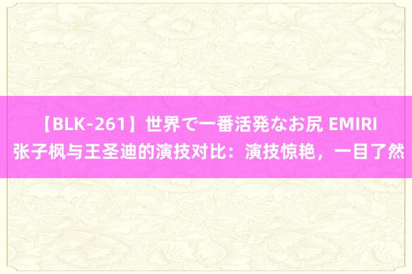 【BLK-261】世界で一番活発なお尻 EMIRI 张子枫与王圣迪的演技对比：演技惊艳，一目了然