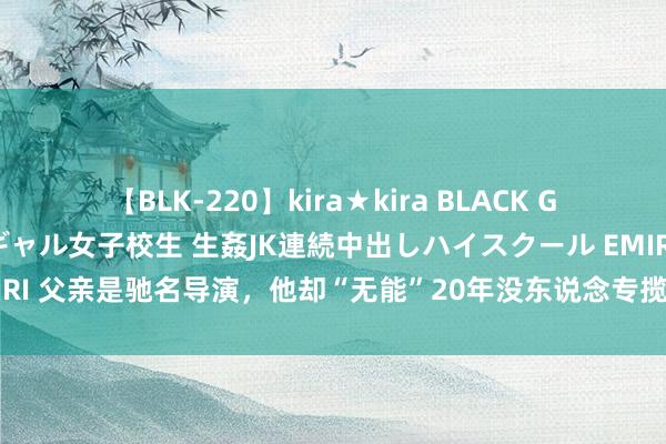 【BLK-220】kira★kira BLACK GAL 留年5年目のお姉黒ギャル女子校生 生姦JK連続中出しハイスクール EMIRI 父亲是驰名导演，他却“无能”20年没东说念专揽，直到遭受张颂文才大火