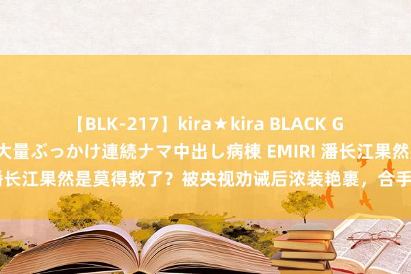 【BLK-217】kira★kira BLACK GAL黒ギャルご奉仕ナース 大量ぶっかけ連続ナマ中出し病棟 EMIRI 潘长江果然是莫得救了？被央视劝诫后浓装艳裹，合手续忽悠不雅众