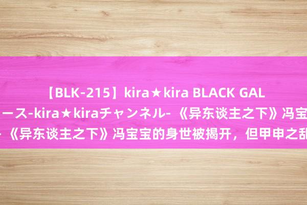 【BLK-215】kira★kira BLACK GAL 黒ギャル・EMIRIプロデュース-kira★kiraチャンネル- 《异东谈主之下》冯宝宝的身世被揭开，但甲申之乱依旧是谜