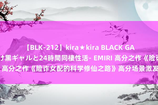 【BLK-212】kira★kira BLACK GAL レンタル痴女GAL-日焼け黒ギャルと24時間同棲性活- EMIRI 高分之作《险诈女配的科学修仙之路》高分场景激发集体共识！