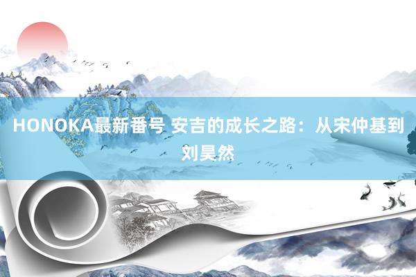 HONOKA最新番号 安吉的成长之路：从宋仲基到刘昊然