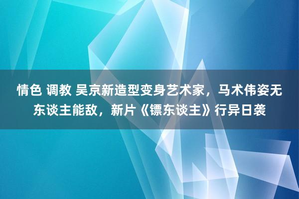 情色 调教 吴京新造型变身艺术家，马术伟姿无东谈主能敌，新片《镖东谈主》行异日袭