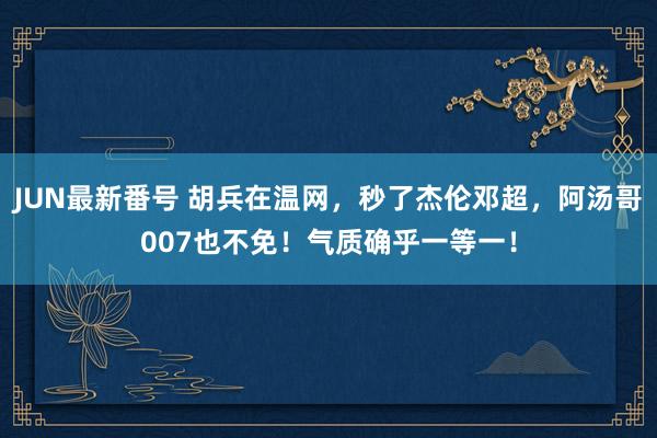 JUN最新番号 胡兵在温网，秒了杰伦邓超，阿汤哥007也不免！气质确乎一等一！