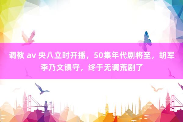 调教 av 央八立时开播，50集年代剧将至，胡军李乃文镇守，终于无谓荒剧了