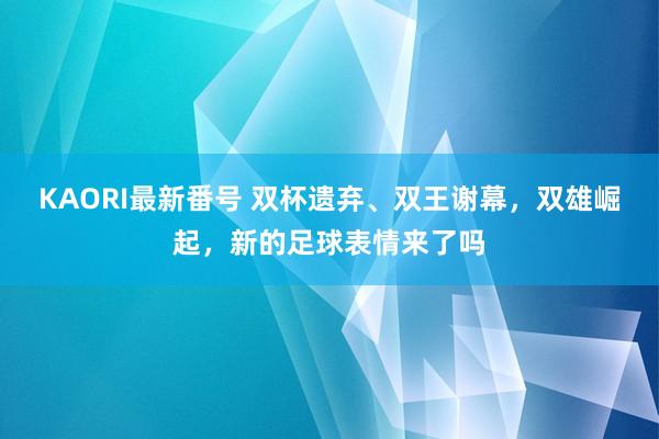 KAORI最新番号 双杯遗弃、双王谢幕，双雄崛起，新的足球表情来了吗